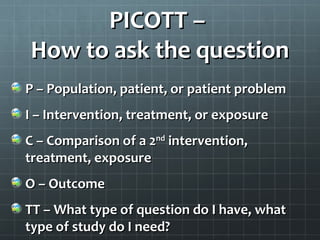 PICO or PICOTT –
How to ask the question
P – Population, patient, or patient problem
I – Intervention, treatment, or exposure
C – Comparison of a 2nd intervention,
treatment, exposure
O – Outcome
TT – What type of question do I have, what
type of study do I need?
 