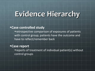 Evidence Hierarchy
•Systematic review
   • extensive literature search


•Randomized, controlled clinical trials
   •randomly assigns exposure and moves forward; harder to
   setup/manage – ethical issues

•Cohort study
   • large population and follow forward from exposure time
 