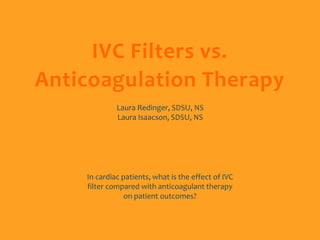 IVC Filters vs.
Anticoagulation Therapy
             Laura Redinger, SDSU, NS
             Laura Isaacson, SDSU, NS




    In cardiac patients, what is the effect of IVC
    filter compared with anticoagulant therapy
                on patient outcomes?
 