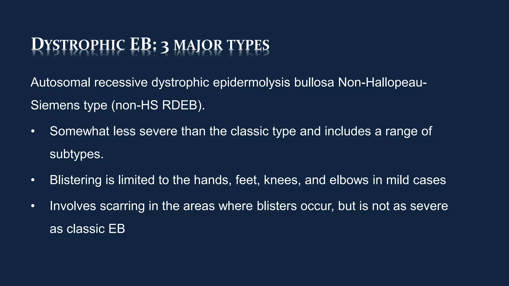 DYSTROPHIC EB: 3 MAJOR TYPES
Autosomal recessive dystrophic epidermolysis bullosa Non-Hallopeau-
Siemens type (non-HS RDEB).
• Somewhat less severe than the classic type and includes a range of
subtypes.
• Blistering is limited to the hands, feet, knees, and elbows in mild cases
• Involves scarring in the areas where blisters occur, but is not as severe
as classic EB
 