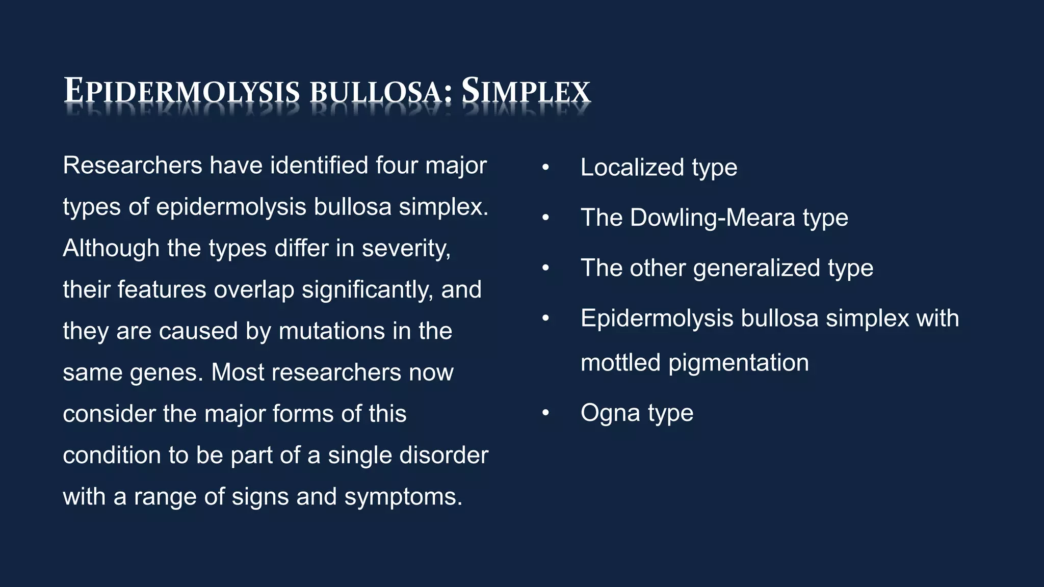 EPIDERMOLYSIS BULLOSA: SIMPLEX
Researchers have identified four major
types of epidermolysis bullosa simplex.
Although the types differ in severity,
their features overlap significantly, and
they are caused by mutations in the
same genes. Most researchers now
consider the major forms of this
condition to be part of a single disorder
with a range of signs and symptoms.
• Localized type
• The Dowling-Meara type
• The other generalized type
• Epidermolysis bullosa simplex with
mottled pigmentation
• Ogna type
 