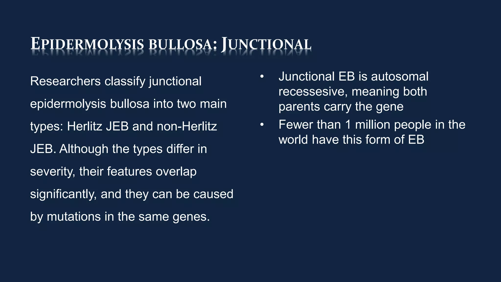 EPIDERMOLYSIS BULLOSA: JUNCTIONAL
Researchers classify junctional
epidermolysis bullosa into two main
types: Herlitz JEB and non-Herlitz
JEB. Although the types differ in
severity, their features overlap
significantly, and they can be caused
by mutations in the same genes.
• Junctional EB is autosomal
recessesive, meaning both
parents carry the gene
• Fewer than 1 million people in the
world have this form of EB
 