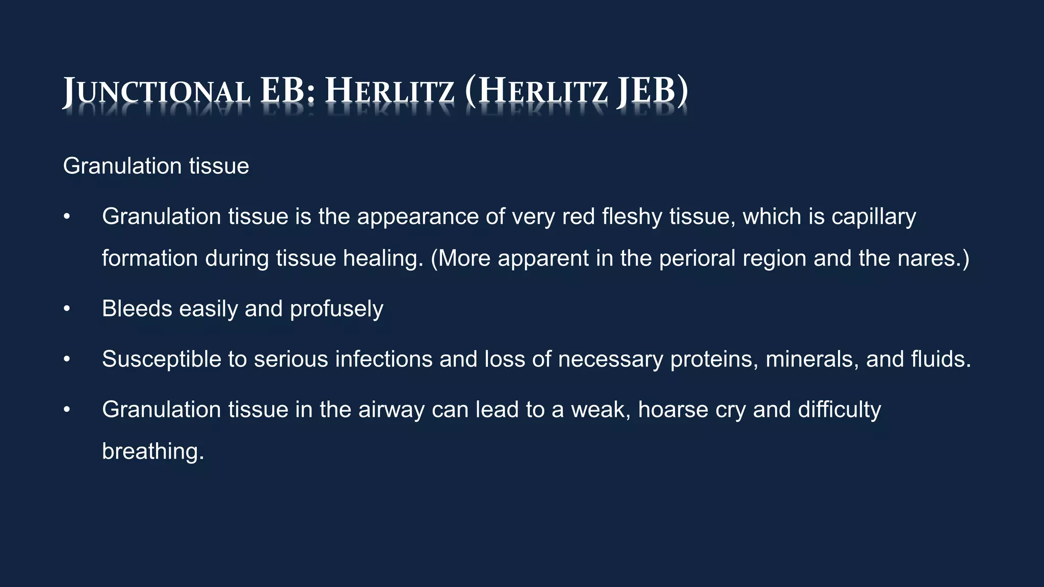 JUNCTIONAL EB: HERLITZ (HERLITZ JEB)
Granulation tissue
• Granulation tissue is the appearance of very red fleshy tissue, which is capillary
formation during tissue healing. (More apparent in the perioral region and the nares.)
• Bleeds easily and profusely
• Susceptible to serious infections and loss of necessary proteins, minerals, and fluids.
• Granulation tissue in the airway can lead to a weak, hoarse cry and difficulty
breathing.
 