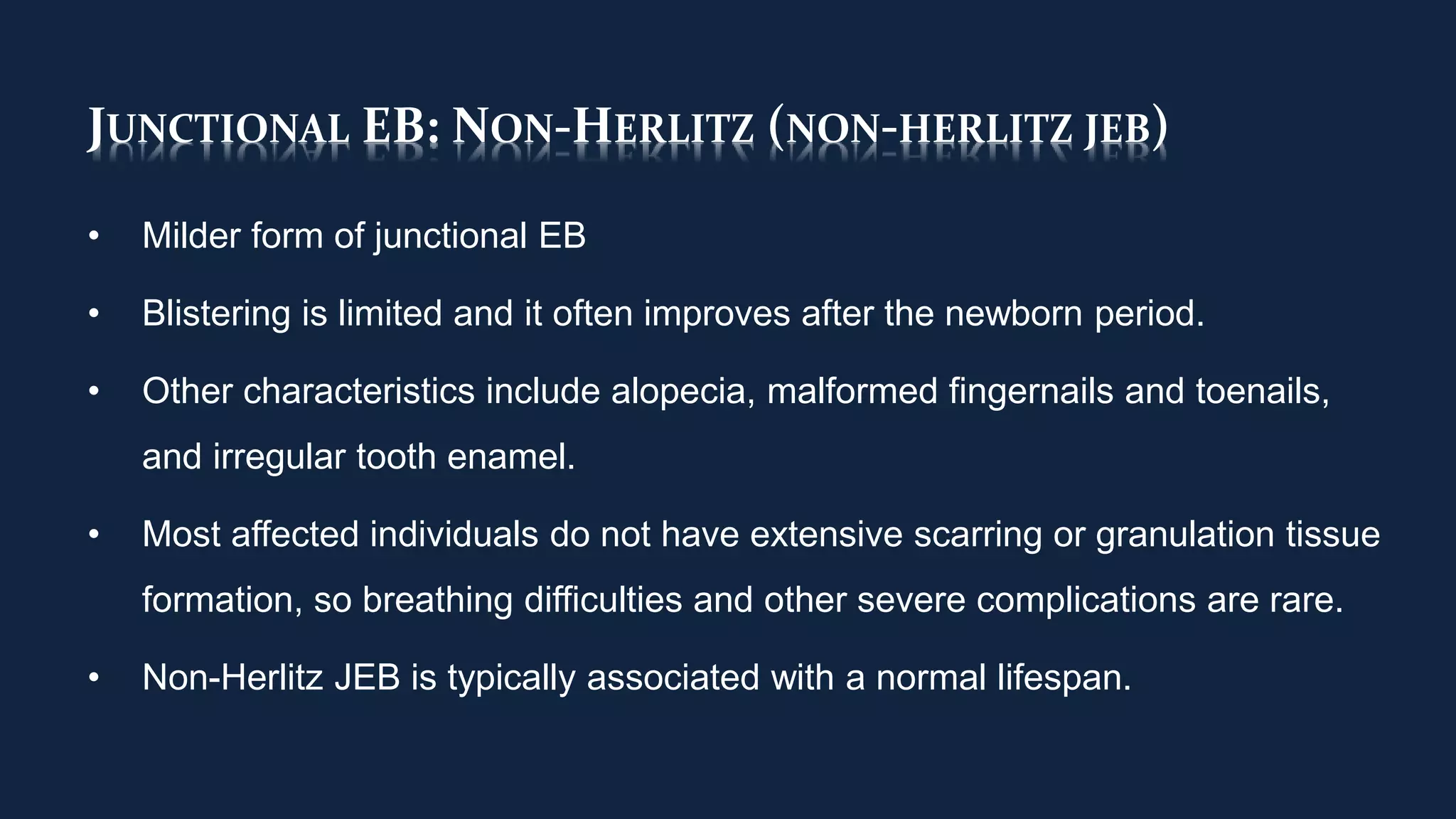 JUNCTIONAL EB: NON-HERLITZ (NON-HERLITZ JEB)
• Milder form of junctional EB
• Blistering is limited and it often improves after the newborn period.
• Other characteristics include alopecia, malformed fingernails and toenails,
and irregular tooth enamel.
• Most affected individuals do not have extensive scarring or granulation tissue
formation, so breathing difficulties and other severe complications are rare.
• Non-Herlitz JEB is typically associated with a normal lifespan.
 