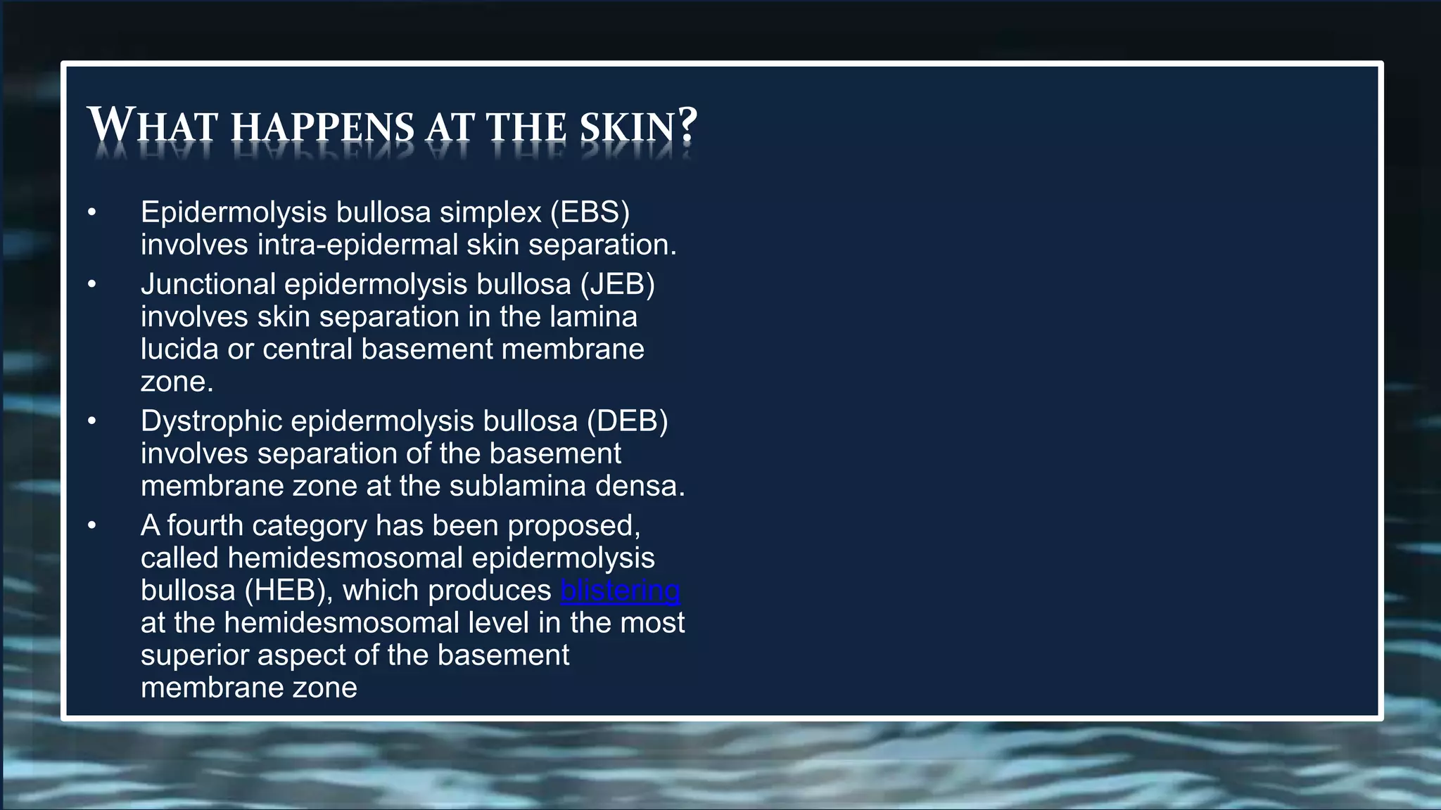 WHAT HAPPENS AT THE SKIN?
• Epidermolysis bullosa simplex (EBS)
involves intra-epidermal skin separation.
• Junctional epidermolysis bullosa (JEB)
involves skin separation in the lamina
lucida or central basement membrane
zone.
• Dystrophic epidermolysis bullosa (DEB)
involves separation of the basement
membrane zone at the sublamina densa.
• A fourth category has been proposed,
called hemidesmosomal epidermolysis
bullosa (HEB), which produces blistering
at the hemidesmosomal level in the most
superior aspect of the basement
membrane zone
 