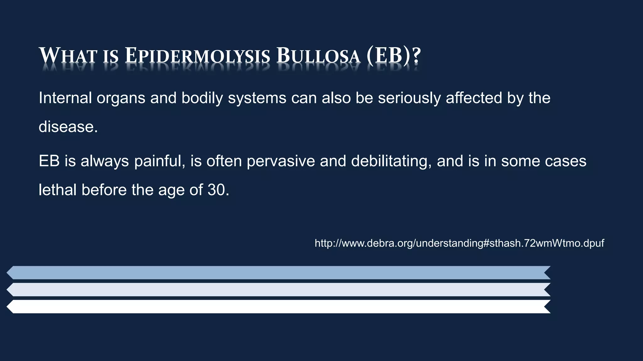WHAT IS EPIDERMOLYSIS BULLOSA (EB)?
Internal organs and bodily systems can also be seriously affected by the
disease.
EB is always painful, is often pervasive and debilitating, and is in some cases
lethal before the age of 30.
http://www.debra.org/understanding#sthash.72wmWtmo.dpuf
 