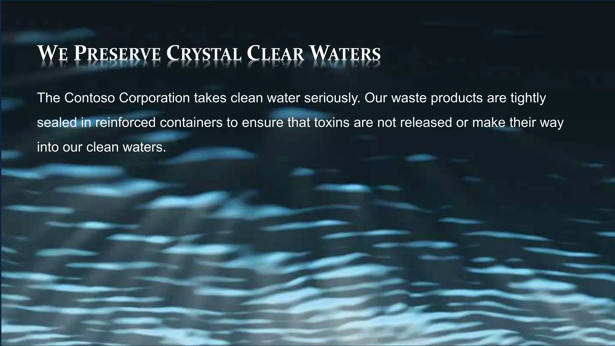 WE PRESERVE CRYSTAL CLEAR WATERS
The Contoso Corporation takes clean water seriously. Our waste products are tightly
sealed in reinforced containers to ensure that toxins are not released or make their way
into our clean waters.
 