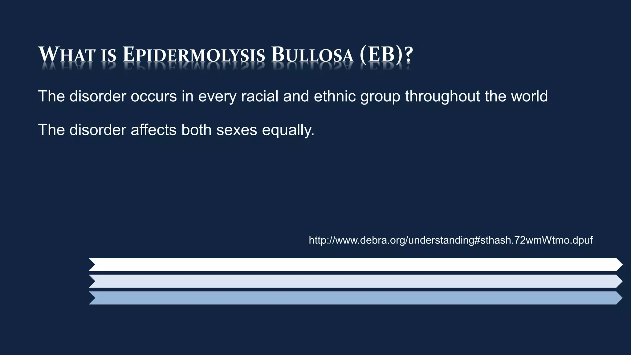 WHAT IS EPIDERMOLYSIS BULLOSA (EB)?
The disorder occurs in every racial and ethnic group throughout the world
The disorder affects both sexes equally.
http://www.debra.org/understanding#sthash.72wmWtmo.dpuf
 