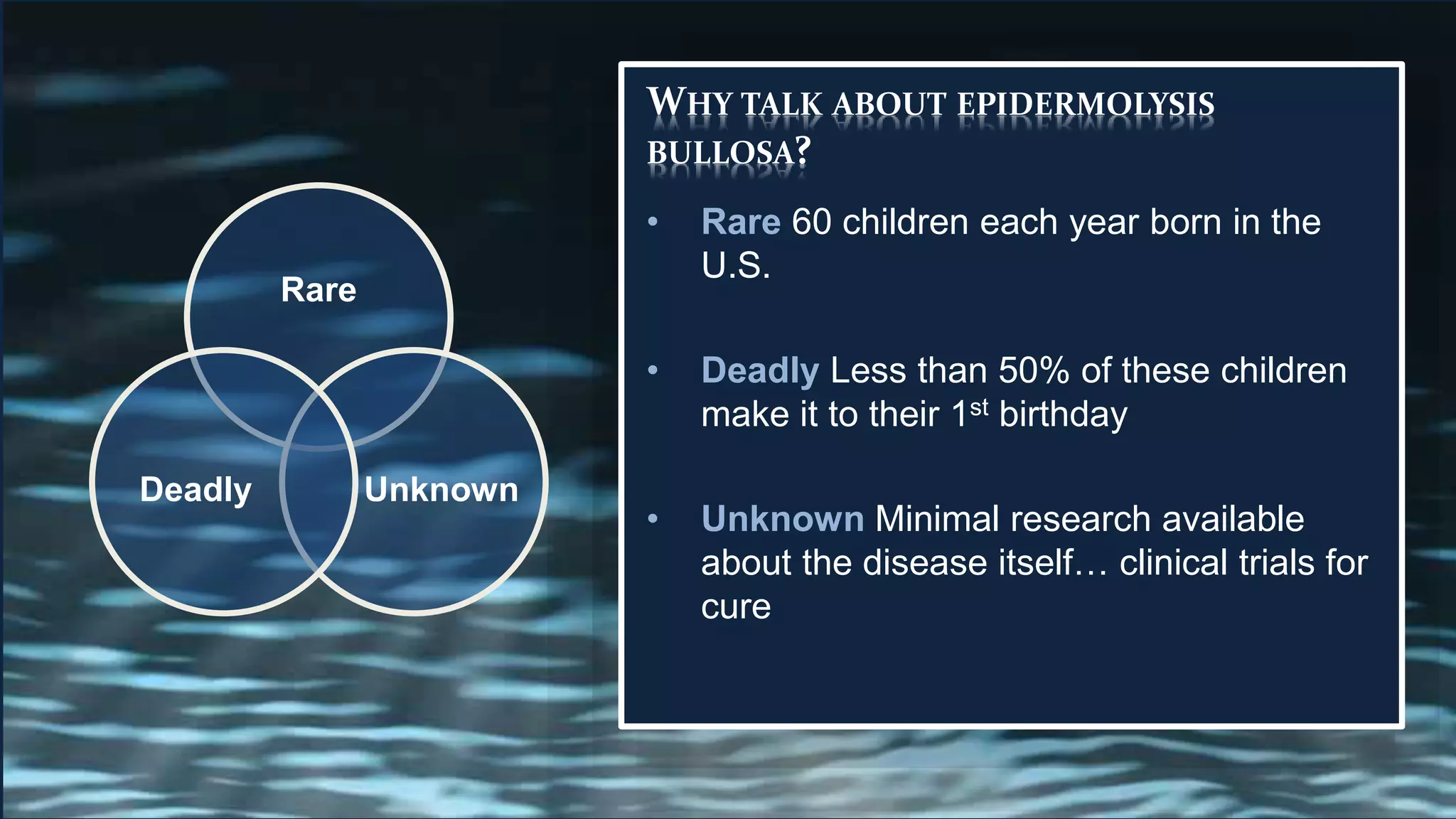 WHY TALK ABOUT EPIDERMOLYSIS
BULLOSA?
• Rare 60 children each year born in the
U.S.
• Deadly Less than 50% of these children
make it to their 1st birthday
• Unknown Minimal research available
about the disease itself… clinical trials for
cure
Rare
UnknownDeadly
 