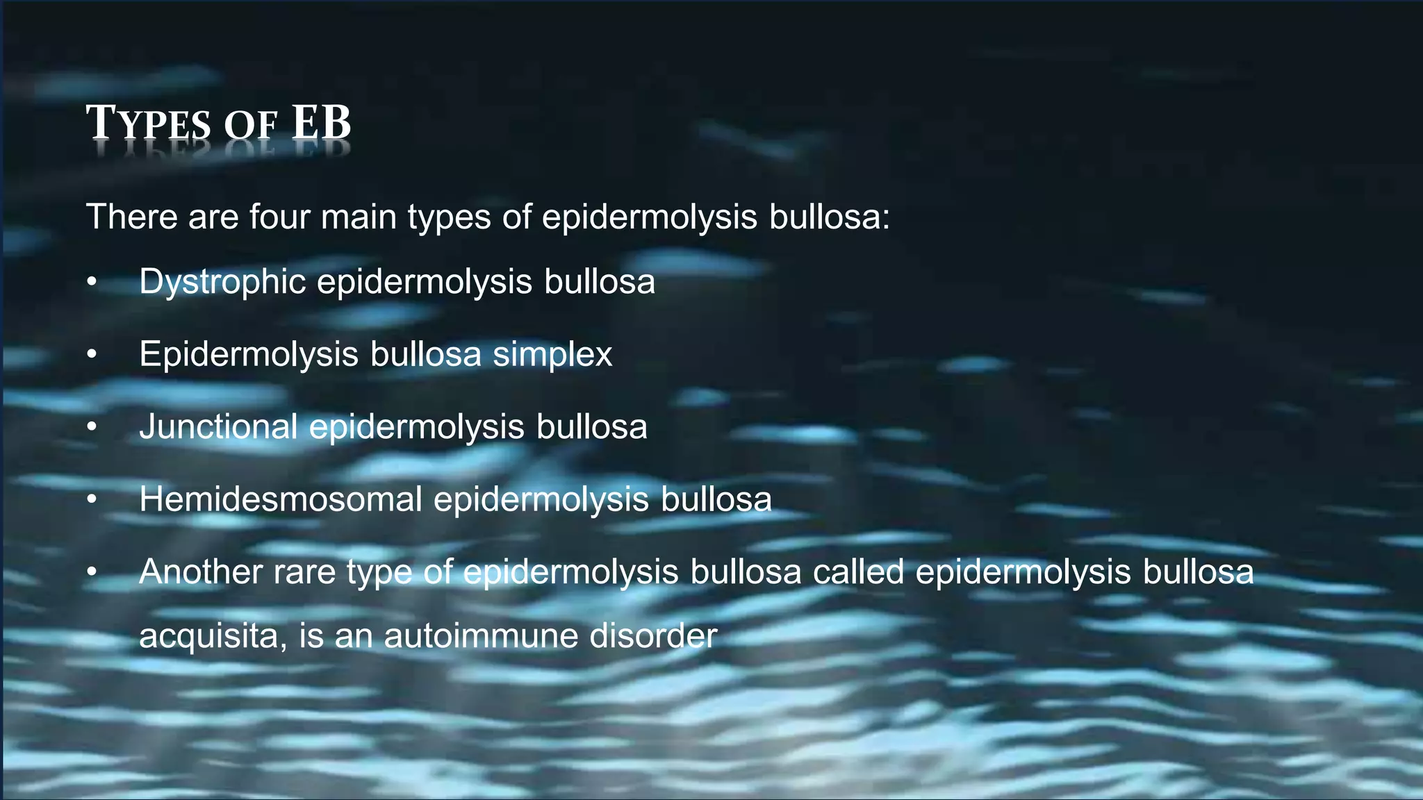 TYPES OF EB
There are four main types of epidermolysis bullosa:
• Dystrophic epidermolysis bullosa
• Epidermolysis bullosa simplex
• Junctional epidermolysis bullosa
• Hemidesmosomal epidermolysis bullosa
• Another rare type of epidermolysis bullosa called epidermolysis bullosa
acquisita, is an autoimmune disorder
 