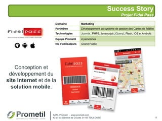 Success Story
Projet Fidel Pass
17
Conception et
développement du
site Internet et de la
solution mobile.
Domaine Marketing
Périmètre Développement du système de gestion des Cartes de fidélité
Technologies Joomla , PHP5, Javascript (JQuery), Flash, IOS et Android
Equipe Prometil 4 personnes
Nb d’utilisateurs Grand Public
SARL Prometil - www.prometil.com
42 av du Général de Croutte 31100 TOULOUSE
 