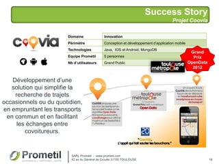 Success Story
Projet Coovia
18
Développement d’une
solution qui simplifie la
recherche de trajets
occasionnels ou du quotidien,
en empruntant les transports
en commun et en facilitant
les échanges entre
covoitureurs.
Domaine Innovation
Périmètre Conception et développement d’application mobile
Technologies Java, IOS et Android, MongoDB
Equipe Prometil 5 personnes
Nb d’utilisateurs Grand Public
SARL Prometil - www.prometil.com
42 av du Général de Croutte 31100 TOULOUSE
Grand
Prix
OpenData
2012
 