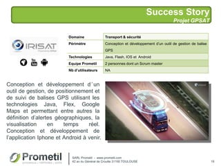 Success Story
Projet GPSAT
19
Conception et développement d’un
outil de gestion, de positionnement et
de suivi de balises GPS utilisant les
technologies Java, Flex, Google
Maps et permettant entre autres la
définition d’alertes géographiques, la
visualisation en temps réel.
Conception et développement de
l’application Iphone et Android à venir.
Domaine Transport & sécurité
Périmètre Conception et développement d’un outil de gestion de balise
GPS
Technologies Java, Flash, IOS et Android
Equipe Prometil 2 personnes dont un Scrum master
Nb d’utilisateurs NA
SARL Prometil - www.prometil.com
42 av du Général de Croutte 31100 TOULOUSE
 