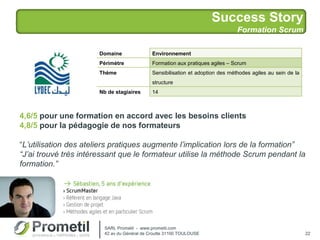 Success Story
Formation Scrum
22
Domaine Environnement
Périmètre Formation aux pratiques agiles – Scrum
Thème Sensibilisation et adoption des méthodes agiles au sein de la
structure
Nb de stagiaires 14
4,6/5 pour une formation en accord avec les besoins clients
4,8/5 pour la pédagogie de nos formateurs
“L’utilisation des ateliers pratiques augmente l’implication lors de la formation”
“J’ai trouvé très intéressant que le formateur utilise la méthode Scrum pendant la
formation.”
SARL Prometil - www.prometil.com
42 av du Général de Croutte 31100 TOULOUSE
 