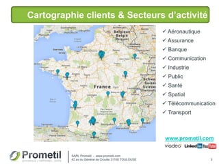 Cartographie clients & Secteurs d’activité
3
SARL Prometil - www.prometil.com
42 av du Général de Croutte 31100 TOULOUSE
 Aéronautique
 Assurance
 Banque
 Communication
 Industrie
 Public
 Santé
 Spatial
 Télécommunication
 Transport
www.prometil.com
 
