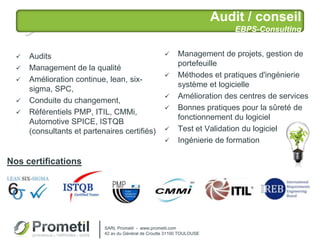 Audit / conseil
EBPS-Consulting
 Management de projets, gestion de
portefeuille
 Méthodes et pratiques d'ingénierie
système et logicielle
 Amélioration des centres de services
 Bonnes pratiques pour la sûreté de
fonctionnement du logiciel
 Test et Validation du logiciel
 Ingénierie de formation
 Audits
 Management de la qualité
 Amélioration continue, lean, six-
sigma, SPC,
 Conduite du changement,
 Référentiels PMP, ITIL, CMMi,
Automotive SPICE, ISTQB
(consultants et partenaires certifiés)
SARL Prometil - www.prometil.com
42 av du Général de Croutte 31100 TOULOUSE
Nos certifications
 