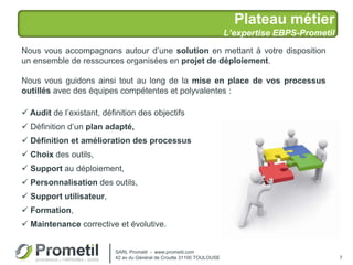 Plateau métier
L’expertise EBPS-Prometil
7
Nous vous accompagnons autour d’une solution en mettant à votre disposition
un ensemble de ressources organisées en projet de déploiement.
Nous vous guidons ainsi tout au long de la mise en place de vos processus
outillés avec des équipes compétentes et polyvalentes :
 Audit de l’existant, définition des objectifs
 Définition d’un plan adapté,
 Définition et amélioration des processus
 Choix des outils,
 Support au déploiement,
 Personnalisation des outils,
 Support utilisateur,
 Formation,
 Maintenance corrective et évolutive.
SARL Prometil - www.prometil.com
42 av du Général de Croutte 31100 TOULOUSE
 