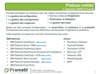 Plateau métier
L’expertise EBPS-Prometil
8
Prometil développe son expertise dans les métiers transverses d’ingénierie et de services :
 La gestion de configuration,
 La gestion des changements,
 La gestion des exigences.
Basée sur trois principes fondamentaux : le savoir-faire, la confiance et la proximité,
Prometil est aussi acteur dans les différentes communautés d’ingénierie et d’éditeurs.
Cette expertise se traduit par une forte connaissance des outils :
IBM Rational Autres
 IBM Rational ClearQuest [IBM Certified]
 IBM Rational Doors / RMF [IBM Certified]
 IBM Rational Publishing Engine
 IBM Rational Reporting for Development Intelligence
 IBM Rational ClearCase / UCM [IBM Certified]
 IBM Rational Team Concert [IBM Certified]
 IBM Rational Quality Manager [IBM Certified]
 IBM Rational Focal Point
 Microfocus Starteam
 Geensoft Reqtify
 Subversion (SVN)
 Mercurial / GIT
 Atlassian JIRA
 Mozilla Bugzilla
 BIRT
 Bonnes pratiques d'ingénierie
 Vérification et Validation
 La gestion des tests.
SARL Prometil - www.prometil.com
42 av du Général de Croutte 31100 TOULOUSE
 