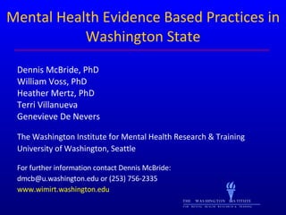 Mental Health Evidence Based Practices in Washington State Dennis McBride, PhD William Voss, PhD Heather Mertz, PhD Terri Villanueva Genevieve De Nevers The Washington Institute for Mental Health Research & Training University of Washington, Seattle For further information contact Dennis McBride:  dmcb@u.washington.edu or (253) 756-2335 www.wimirt.washington.edu THE  WASHINGTON  INSTITUTE FOR  MENTAL  HEALTH  RESEARCH  &  TRAINING 