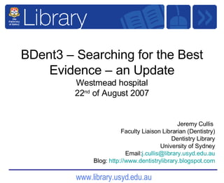 BDent3 – Searching for the Best Evidence – an Update Westmead hospital 22 nd  of August 2007 Jeremy Cullis  Faculty Liaison Librarian (Dentistry) Dentistry Library University of Sydney Email: [email_address] Blog:  http:// www.dentistrylibrary.blogspot.com 