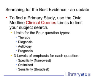 Searching for the Best Evidence - an update To find a Primary Study, use the Ovid Medline  Clinical Queries  Limits to limit your subject search.  Limits for the Four question types: Therapy Diagnosis Aetiology Prognosis 3 Levels of emphasis for each question: Specificity (Narrowest) Optimised Sensitivity (Broadest) 