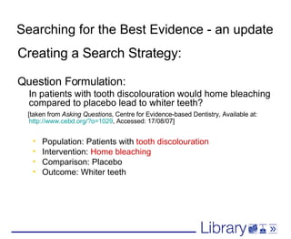 Searching for the Best Evidence - an update Creating a Search Strategy: Question Formulation: In patients with tooth discolouration would home bleaching compared to placebo lead to whiter teeth?  [taken from  Asking Questions,  Centre for Evidence-based Dentistry, Available at:  http://www.cebd.org/?o=1029 , Accessed: 17/08/07] Population: Patients with  tooth discolouration Intervention:  Home bleaching Comparison: Placebo Outcome: Whiter teeth 
