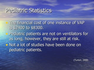 Pediatric Statistics The financial cost of one instance of VAP is $2400 to $8300. Pediatric patients are not on ventilators for as long, however, they are still at risk. Not a lot of studies have been done on pediatric patients.  (Turton, 2008 ) 