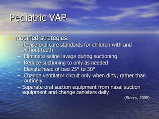 Pediatric VAP Modified strategies: Revise oral care standards for children with and without teeth Eliminate saline lavage during suctioning Reduce suctioning to only as needed Elevate head of bed 25° to 30° Change ventilator circuit only when dirty, rather than routinely Separate oral suction equipment from nasal suction equipment and change canisters daily (Stacey, 2008) 