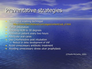 Preventative strategies Good hand washing technique http:// www.henrythehand.com/pages/content/sub_d.html Earlier extubation Elevating HOB to 30 degrees Reposition patient every two hours Adequate oral cares Use Chlorhexidine post intubation Reduce or delay development of VAP Avoid unnecessary antibiotic treatment Avoiding unnecessary stress ulcer prophylaxis (O’Keefe-McCarthy, 2006) 