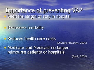 Importance of preventing VAP Shortens length of stay in hospital Decreases mortality  Reduces health care costs (O’Keefe-McCarthy, 2006) Medicare and Medicaid no longer reimburse patients or hospitals  (Bush, 2008) 