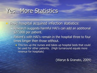 Yes…More Statistics Basic hospital acquired infection statistics: Research suggests harmful HAI’s can add an additional $27,000 per patient. Patient’s with HAI’s remain in the hospital three to four times longer then those without. This ties up the nurses and takes up hospital beds that could be used for other patients.  (High turnaround equals more revenue for hospitals) (Warye & Granato, 2009) 