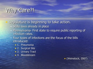 Why Care?! Legislature is beginning to take action. State laws already in place Pennsylvania- First state to require public reporting of infection rates. Four types of infections are the focus of the bills introduced: 1.  Pneumonia 2.  Surgical Site 3.  Urinary Tract 4.  Bloodstream (Weinstock, 2007) 