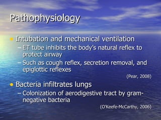 Pathophysiology Intubation and mechanical ventilation ET tube inhibits the body’s natural reflex to protect airway Such as cough reflex, secretion removal, and epiglottic reflexes (Pear, 2008) Bacteria infiltrates lungs Colonization of aerodigestive tract by gram-negative bacteria (O’Keefe-McCarthy, 2006) 