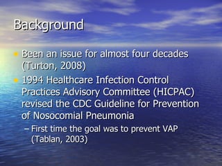 Background Been an issue for almost four decades (Turton, 2008) 1994 Healthcare Infection Control Practices Advisory Committee (HICPAC) revised the CDC Guideline for Prevention of Nosocomial Pneumonia First time the goal was to prevent VAP (Tablan, 2003) 