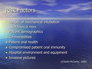 Risk Factors Length of mechanical intubation 48 hours or more Patient demographics Co-morbidities Patient oral health Compromised patient oral immunity Hospital environment and equipment Invasive pictures (O’Keefe-McCarthy, 2006) 