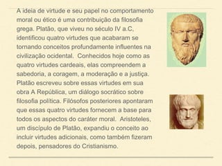 A ideia de virtude e seu papel no comportamento
moral ou ético é uma contribuição da filosofia
grega. Platão, que viveu no século IV a.C,
identificou quatro virtudes que acabaram se
tornando conceitos profundamente influentes na
civilização ocidental. Conhecidos hoje como as
quatro virtudes cardeais, elas compreendem a
sabedoria, a coragem, a moderação e a justiça.
Platão escreveu sobre essas virtudes em sua
obra A República, um diálogo socrático sobre
filosofia política. Filósofos posteriores apontaram
que essas quatro virtudes fornecem a base para
todos os aspectos do caráter moral. Aristoteles,
um discípulo de Platão, expandiu o conceito ao
incluir virtudes adicionais, como também fizeram
depois, pensadores do Cristianismo.
 