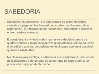 SABEDORIA
Sabedoria, ou prudência, é a capacidade de tomar decisões
sensatas e julgamentos baseado no conhecimento pessoal ou
experiência. É a habilidade de reconhecer, diferenciar e escolher
entre o certo e o errado.
É considerada a virtude mais importante e decisiva dentre as
quatro virtudes. Platão considerava a sabedoria a virtude da razão
e acreditava que ser verdadeiramente virtuoso apenas é possível
quando a razão atua.
Na filosofia grega antiga, a sabedoria era considerada uma virtude
de legisladores e detentores de poder, que os capacitaria a ter
precaução e agir prudentemente.
 