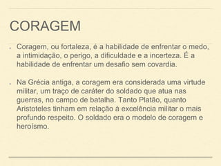 CORAGEM
Coragem, ou fortaleza, é a habilidade de enfrentar o medo,
a intimidação, o perigo, a dificuldade e a incerteza. É a
habilidade de enfrentar um desafio sem covardia.
Na Grécia antiga, a coragem era considerada uma virtude
militar, um traço de caráter do soldado que atua nas
guerras, no campo de batalha. Tanto Platão, quanto
Aristoteles tinham em relação à excelência militar o mais
profundo respeito. O soldado era o modelo de coragem e
heroísmo.
 