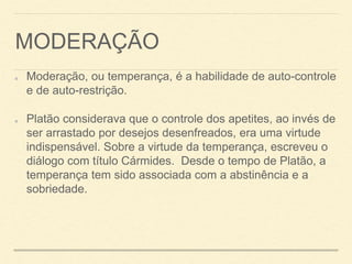 MODERAÇÃO
Moderação, ou temperança, é a habilidade de auto-controle
e de auto-restrição.
Platão considerava que o controle dos apetites, ao invés de
ser arrastado por desejos desenfreados, era uma virtude
indispensável. Sobre a virtude da temperança, escreveu o
diálogo com título Cármides. Desde o tempo de Platão, a
temperança tem sido associada com a abstinência e a
sobriedade.
 