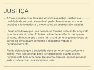 JUSTIÇA
A 'cola' que une as outras três virtudes é a justiça. Justiça é a
qualidade de ser justo e razoável, particularmente em como as
decisões são tomadas e o modo como as pessoas são tratadas.
Platão acreditava que uma pessoa se tornaria justa ao ter adquirido
as outras três virtudes. Enfatizou a interdependência das quatro
virtudes, afirmando que a alma humana é perfeita quando todas as
partes da alma atuam conforme a respectiva virtude e
harmoniosamente.
Platão defendia que a sociedade deve ser ordenada conforme a
justiça, mas isso apenas pode ser conseguido quanto a alma
humana está bem ordenada. De acordo com ela, apenas pessoas
justas podem criar uma sociedade justa.
 