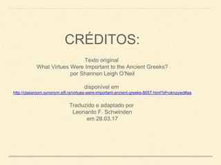 CRÉDITOS:
Texto original
What Virtues Were Important to the Ancient Greeks?
por Shannon Leigh O’Neil
disponível em
http://classroom.synonym.stfi.re/virtues-were-important-ancient-greeks-8057.html?sf=oknzywd#aa
Traduzido e adaptado por
Leonardo F. Schwinden
em 28.03.17
 