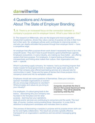 danwillwrite
4 Questions and Answers
About The State of Employer Branding
1.B: There is an increased focus on the connection between a
company’s purpose and its employer brand. What’s your take on this?
D: The research on Millennials, who are the largest and most sought-after
employment audience, shows they value a sense of purpose not only in their lives
but in their work. So, employers whose work contributes to improving society —
and who can clearly articulate that purpose through their employer brand — have
a competitive edge.
An employer that offers purpose-driven work doesn’t necessarily have to be in the
nonprofit sector. They don’t have to push forward a grand philanthropic agenda.
Employers everywhere, in every industry, are making our lives better…are offering
careers that have purpose. For employers, it means looking at themselves
introspectively and finding what makes their culture, their organization and their
work — special.
What if a plumbing supply company, for instance, had a purchasing program that
made it easier for local governments to replace their aging water systems. And
what if that company also offered lead-testing services at a reduced rate for
communities in need. Those are the types of stories that infuse purpose into a
company’s brand and into its workplace culture.
Employers should ask some questions of themselves. Does your company
sponsor charitable organizations or events?
Do you encourage employees to volunteer?
What principles and values do you bring to
your industry?
For employers, it’s about going back to the
basics…discovering why your company was
founded in the first place and for what
purpose…learning how your operations,
products and/or services are contributing to consumers and the world. The next
step, of course, involves communicating those ‘discoveries’ in a way that is
attractive to employment candidates and motivates them to action.
This process of discovering a company’s purpose and its purpose-driven work can
be fun and highly collaborative. The result can provide a greatly effective
framework for an organization’s workforce and recruitment messaging going
forward.
_____________________
Companies should take the time to
discover their purpose beyond just ‘being
in business.’ They will be pleasantly
surprised by what they find.
_____________________
 