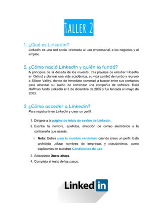Taller 2
1. ¿Qué es Linkedin? 
LinkedIn es una red social orientada al uso empresarial, a los negocios y al
empleo.
2. ¿Cómo nació LinkedIn y quién la fundó? 
A principios de la década de los noventa, tras privarse de estudiar Filosofía
en Oxford y planear una vida académica, su vida cambió de rumbo y regresó
a Silicon Valley, donde de inmediato comenzó a buscar entre sus contactos
para alcanzar su sueño de comenzar una compañía de software. Reid
Hoffman fundó LinkedIn el 8 de diciembre de 2002 y fue lanzada en mayo de
2003.
3. ¿Cómo acceder a Linkedin? 
Para registrarte en LinkedIn y crear un perfil:
1. Dirígete a la ​página de inicio de sesión de LinkedIn​.
2. Escribe tu nombre, apellidos, dirección de correo electrónico y la
contraseña que usarás.
○ Nota: Debes ​usar tu nombre verdadero cuando crees un perfil. Está
prohibido utilizar nombres de empresas y pseudónimos, como
explicamos en nuestras ​Condiciones de uso​.
3. Selecciona ​Únete ahora​.
4. Completa el resto de los pasos.
 