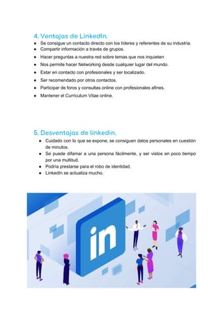 4. Ventajas de LinkedIn.
● Se consigue un contacto directo con los líderes y referentes de su industria.
● Compartir información a través de grupos.
● Hacer preguntas a nuestra red sobre temas que nos inquieten
● Nos permite hacer Networking desde cualquier lugar del mundo.
● Estar en contacto con profesionales y ser localizado.
● Ser recomendado por otros contactos.
● Participar de foros y consultas online con profesionales afines.
● Mantener el Curriculum Vitae online.
5. Desventajas de linkedin. 
● Cuidado con lo que se expone, se consiguen datos personales en cuestión
de minutos.
● Se puede difamar a una persona fácilmente, y ser vistos en poco tiempo
por una multitud.
● Podría prestarse para el robo de identidad.
● LinkedIn se actualiza mucho.
 