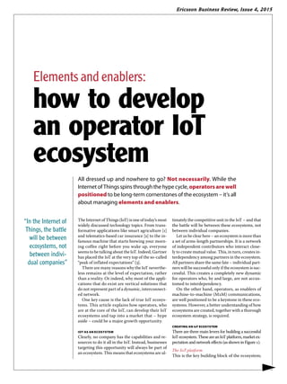 Ericsson Business Review, Issue 4, 2015
The Internet of Things (IoT) is one of today’s most
widely discussed technology topics. From trans-
formative applications like smart agriculture [1]
and telematics-based car insurance [2] to the in-
famous machine that starts brewing your morn-
ing coffee right before you wake up, everyone
seems to be talking about the IoT. Indeed, Gartner
has placed the IoT at the very top of the so-called
“peak of inflated expectations” [3].
There are many reasons why the IoT neverthe-
less remains at the level of expectation, rather
than a reality. Or indeed, why most of the appli-
cations that do exist are vertical solutions that
do not represent part of a dynamic, interconnect-
ed network.
One key cause is the lack of true IoT ecosys-
tems. This article explains how operators, who
are at the core of the IoT, can develop their IoT
ecosystems and tap into a market that – hype
aside – could be a major growth opportunity.
IOT AS AN ECOSYSTEM
Clearly, no company has the capabilities and re-
sources to do it all in the IoT. Instead, businesses
targeting this opportunity will always be part of
an ecosystem. This means that ecosystems are ul-
timately the competitive unit in the IoT – and that
the battle will be between these ecosystems, not
between individual companies.
Let us be clear here – an ecosystem is more than
a set of arms-length partnerships. It is a network
of independent contributors who interact close-
ly to create mutual value. This, in turn, creates in-
terdependency among partners in the ecosystem.
All partners share the same fate – individual part-
ners will be successful only if the ecosystem is suc-
cessful. This creates a completely new dynamic
for operators who, by and large, are not accus-
tomed to interdependency.
On the other hand, operators, as enablers of
machine-to-machine (M2M) communications,
are well positioned to be a keystone in these eco-
systems. However, a better understanding of how
ecosystems are created, together with a thorough
ecosystem strategy, is required.
CREATING AN IoT ECOSYSTEM
There are three main levers for building a successful
IoTecosystem.TheseareanIoTplatform,marketex-
pectation and network effects (as shown in Figure 1).
The IoT platform
This is the key building block of the ecosystem;
All dressed up and nowhere to go? Not necessarily. While the
Internet of Things spins through the hype cycle, operators are well
positioned to be long-term cornerstones of the ecosystem – it’s all
about managing elements and enablers.
▶
“In the Internet of
Things, the battle
will be between
ecosystems, not
between indivi-
dual companies”
Elements and enablers:
how to develop
an operator IoT
ecosystem
 