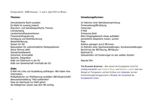 Fotoprotokoll – EBR-Seminar - 3. und 4. April 2014 in Weitra
Themen:
Demokratische Recht ausüben
EU-Wahl ist zuwenig präsent
Branchen- und betriebsspezifische Themen
Lohndumping
Landwirtschaftssubventionen
Finanzmarktregulierung
Kündigung und Restrikturierung
Bankenförderung
Nutzen für AN
Bewusstsein für unterschiedliche Parteipositionen
Deine Stimme zählt
Standortwettbewerb
Sicherheit, Kriminalität
Sprache, Integration
Rolle von Österreich in der EU
Rolle von Gewerkschaft innerhalb der EU
Ziele:
E-Mail mit Links und Ausstellung aufhängen: Alle haben eine
Information,
Multiplikatoren zur Mobilisierung ausbilden (BR-Körperschaft)
Bewusstseinsbildung "Feld aufbereiten"
Dass sie überhaupt zur Wahl gehen
die KollegInnen wissen was dem BR wichtig
Umsetzungsformen:
Im Rahmen einer Betriebsversammlung
Firmenzeitung/BR-Zeitung
Infoscreen
E-Mail
Schwarzes Brett
Beim Eingangsbereich etwas aufstellen
persönliche Gespräche nutzen, suchen
Flyer
Buttons getragen durch BR-Innen
im Rahmen einer Sportveranstaltungen, Kunstveranstaltungen
Bericht bei der BR-Sitzung, BR-Klausur
flashmob fü
Zebrastreifen mit Forderungen kn den weißen Streifen
Abends Film
The Brussels Business – Wer steuert die Europäische Union?ist
einDokumentarfilm von Friedrich Moser und Matthieu Lietaert über den
Mangel an Transparenz und den Einfluss von Lobbyisten auf den
Entscheidungsfindungsprozess in Brüssel, der Hauptstadt der
Europäischen Union.
11
 
