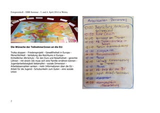 Fotoprotokoll – EBR-Seminar - 3. und 4. April 2014 in Weitra
Die Wünsche der TeilnehmerInnen an die EU:
Troika stoppen - Friedensprojekt - Gewaltfreiheit in Europa -
Menschlichkeit - Verteilung des Reichtums in Europa -
Einheitlicher AN-Schutz - für den Euro und Reisefreiheit - gerechte
Löhnen - mit einem Job muss sich eine Familie ernähren können -
Jugendarbeitslosigkeit bekämpfen - soziale Dimension -
Arbeitslosenzahlen senken - mehr Informationen über die EU -
Arbeit für die Jugend - Schubumkehr zum Guten - eine soziale
Union
2
 