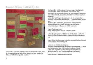 Fotoprotokoll – EBR-Seminar - 3. und 4. April 2014 in Weitra
Lukas: Die Leute ernst nehmen, wenn sie das Gefühl haben, dass
in Europa etwas schief läuft. Es ist ja auch so, dass vielfach die
falschen Maßnahmen gesetzt wurden.
Wolfgang: Die Politikverdrossenheit und gegen Bauchgefühle
kann man fast nichts unternehmen und man soll den
Bauchgefühlen recht geben ausser sie sind rassistisch, sexistisch
oder nationalistisch. Gegen Vorurteile kann man kaum sachlich
vorgehen.
Lukas: Die Koll. fragen ob sie glauben, ob die europäischen
Probleme (Steueroasen, Klimafragen,...) nationalstaatlich klärbar
sein.
Wolfgang: Die Leitplanken, der Rahmen vieler politischen
Regelungen werden EU-weit geregelt. Da ist es schon
entscheidend wer in Europa die Politik bestimmt.
Ingrid- fasst zusammen
Frage: Intransparenz wer uns in der EU vertritt
Lukas: Es gibt Spitzenkandidaten bei der Eu-Wahl, z.B. Martin
Schulz für die Sozialdemokraten, Junkers für die Konservativen
u.a.
Ingrid: Frage zur Bürokratie in der EU - persönliche Betroffenheit
wenn es die Gurkendebatte geht.
Lukas: in der EU Subsidaritätsprinz
Wolfgang: viele Regelungen berühren Schutzinteressen z.b. auch
von Konsumenten oder z.B. ArbeitnehmerInnen AVRAG
Lukas: das Gegenteil von Regulierung ist Deregulierung -
achtung, dass wir nicht in eine neoliberale Falle laufen
Ingrid: EU und Landwirtschaftsförderung
6
 
