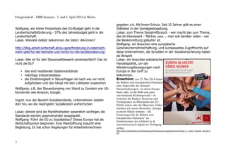 Fotoprotokoll – EBR-Seminar - 3. und 4. April 2014 in Weitra
Wolfgang: ein hoher Prozentsatz des EU-Budget geht in die
Landwirtschaftsförderung - 37% des Jahresbudget geht in die
Landwirtschaft.
Lukas: Wieviele Gelder bekommen die österr. AN-Innen?
http://blog.arbeit-wirtschaft.at/eu-agrarforderung-in-osterreich-
mehr-geld-fur-die-betriebe-und-nichts-fur-die-landbevolkerung/
Lukas: Wer ist für den Steuerwettbewerb verantwortlich? Das ist
nicht die EU?
• das sind neoliberale Staatenverbände
• mächtige Industrielobbys
• die Einstimmigkeit in Steuerfragen ist nach wie vor nicht
aufgehoben und das hängt mit den Lobbisten zusammen
Wolfgang: z.B. das Steuerdumping von Irland zu Gunsten von US-
Konzernen wie Amazon, Google.
Ingrid: nun der Bereich Sozialstandards, Unternehmen siedeln
dort hin, wo die niedrigsten Sozialkosten vorherrschen
Lukas: derzeit sind die Marktfreiheiten wesentlich wichtiger, die
Standards werden gegeneinander ausgespielt.
Wolfgang: Führt die EU zu Sozialabbau? Dieses Europa hat als
Wirtschaftsunion begonnen. Eine Marktöffnung braucht eine
Begleitung. Es hat schon Regelungen für ArbeitnehmerInnen
gegeben z.b. AN-Innen-Schutz. Seit 15 Jahren gibt es einen
Stillstand in der Sozialgesetzgebung.
Lukas: zum Thema Sozialmißbrauch - wer macht das zum Thema,
das ist interessant - Tatcher, usw.... man soll darüber reden - wie
die Bankenrettung gelaufen ist.
Wolfgang: wir brauchen eine europäische
Generalunternehmerhaftung, und europaweites Zugriffrechts auf
diese Unternehmen, die Schulden in der Sozialversicherung haben
als Beispiel
Lukas: wir brauchen solidarische
Handelspolitik, um die
Wanderungsbewegungen nach
Europa in den Griff zu
bekommen.
Broschüre: Am 25. Mai 2014 finden
die Wahlen zum Europäischen Parlament
statt. Angesichts der enormen
Herausforderungen, vor denen Europa
heute steht, ist die Wahl eine ganz
entscheidende Richtungswahl – ob
weiterhin die Banken, Konzerne und
Vermögenden im Mittelpunkt der EU-
Politik stehen oder die Menschen. Daher
möchten wir unsere Broschüre „Europa
in unsere Hände nehmen – AK
Forderungen für die Wahlen zum
Europäischen Parlament“ als
Sondernummer des infobrief eu &
international auch digital zur Verfügung
stellen.
http://wien.arbeiterkammer.at/interessenvertretung/eu/europaeischeunion/Europa_in_unsere_Haende_nehmen.h
tml
7
 