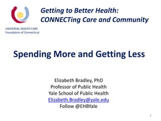 1
Elizabeth Bradley, PhD
Professor of Public Health
Yale School of Public Health
Elizabeth.Bradley@yale.edu
Follow @EHBYale
Getting to Better Health:
CONNECTing Care and Community
UNIVERSAL HEALTH CARE
Foundation of Connecticut
Spending More and Getting Less
 